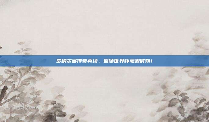 罗纳尔多传奇再续，回顾世界杯巅峰时刻！