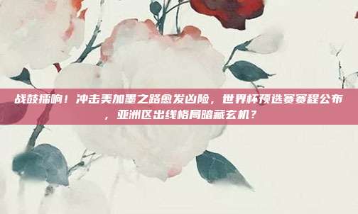 战鼓擂响！冲击美加墨之路愈发凶险，世界杯预选赛赛程公布，亚洲区出线格局暗藏玄机？
