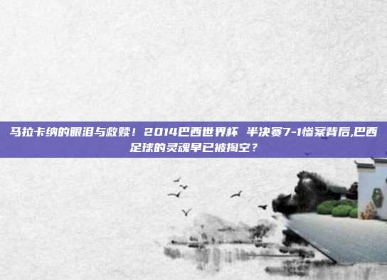 马拉卡纳的眼泪与救赎！2014巴西世界杯 半决赛7-1惨案背后,巴西足球的灵魂早已被掏空？