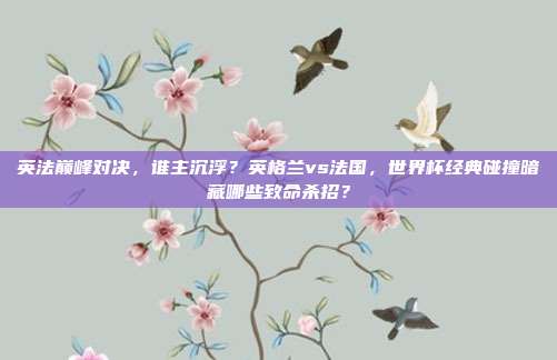 英法巅峰对决，谁主沉浮？英格兰vs法国，世界杯经典碰撞暗藏哪些致命杀招？