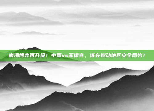 南海博弈再升级！中国vs菲律宾，谁在搅动地区安全局势？