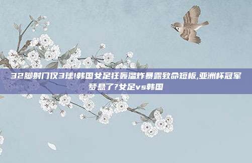 32脚射门仅3球!韩国女足狂轰滥炸暴露致命短板,亚洲杯冠军梦悬了?女足vs韩国