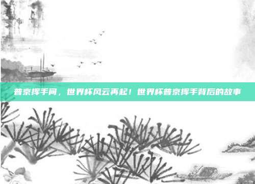 普京挥手间，世界杯风云再起！世界杯普京挥手背后的故事