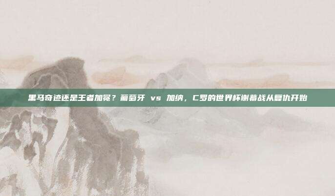 黑马奇迹还是王者加冕？葡萄牙 vs 加纳，C罗的世界杯谢幕战从复仇开始