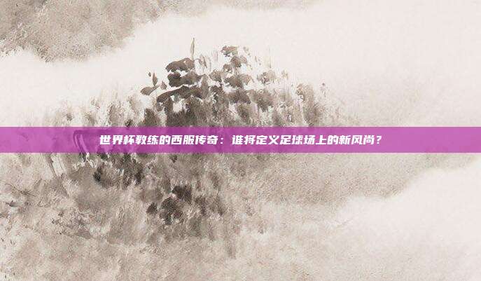 世界杯教练的西服传奇：谁将定义足球场上的新风尚？