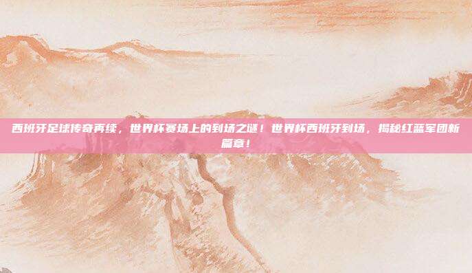 西班牙足球传奇再续，世界杯赛场上的到场之谜！世界杯西班牙到场，揭秘红蓝军团新篇章！