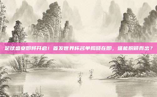 足球盛宴即将开启！首发世界杯名单揭晓在即，谁能脱颖而出？