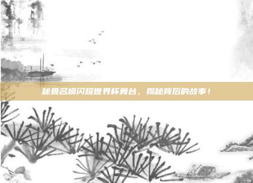 秘鲁名模闪耀世界杯舞台，揭秘背后的故事！