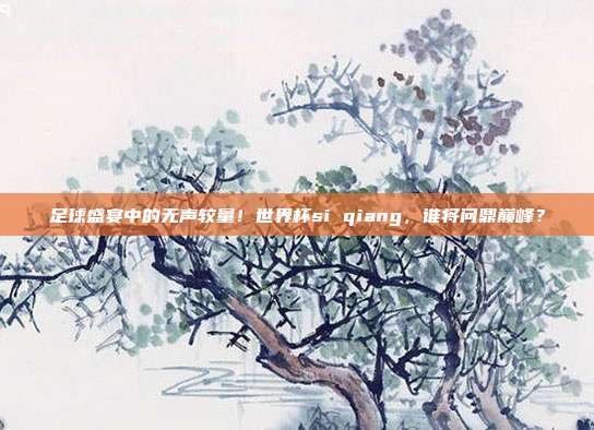足球盛宴中的无声较量！世界杯si qiang，谁将问鼎巅峰？