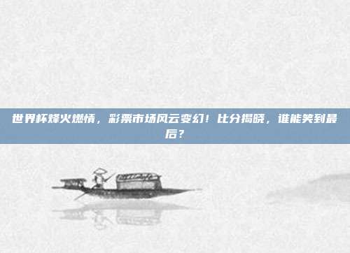 世界杯烽火燃情，彩票市场风云变幻！比分揭晓，谁能笑到最后？