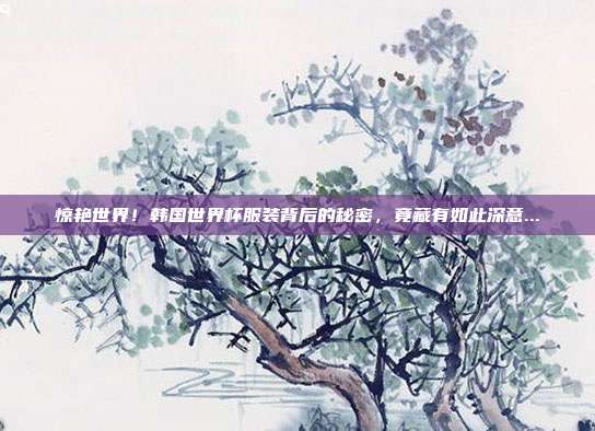 惊艳世界！韩国世界杯服装背后的秘密，竟藏有如此深意...
