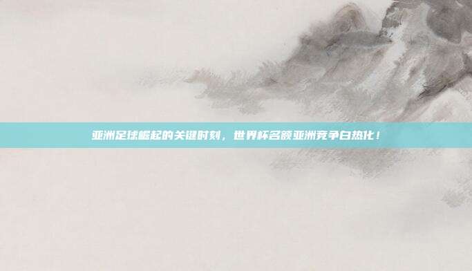 亚洲足球崛起的关键时刻，世界杯名额亚洲竞争白热化！