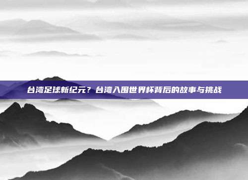 台湾足球新纪元？台湾入围世界杯背后的故事与挑战