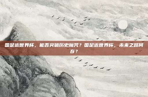 国足近世界杯，能否突破历史魔咒？国足近世界杯，未来之路何在？