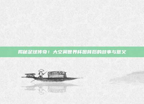 揭秘足球传奇！大空翼世界杯图背后的故事与意义