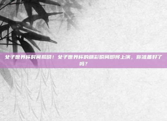 女子世界杯时间揭晓！女子世界杯的精彩瞬间即将上演，你准备好了吗？
