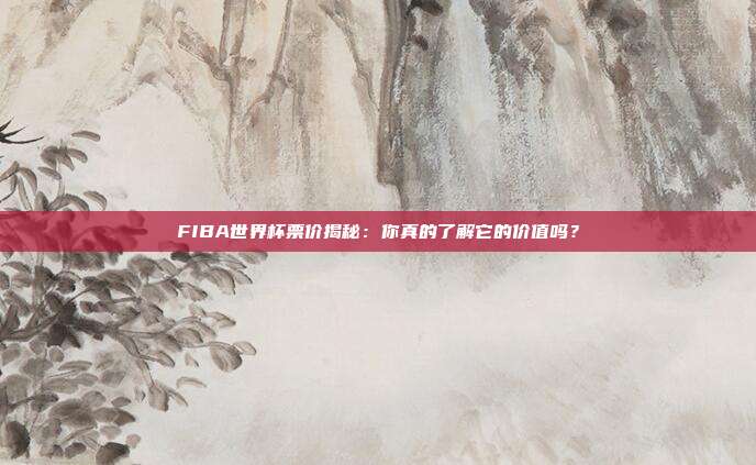 FIBA世界杯票价揭秘：你真的了解它的价值吗？