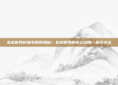 女足世界杯撞车瞬间揭秘！女足世界杯惊心动魄一幕引关注