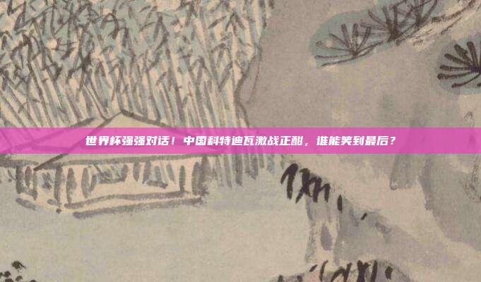 世界杯强强对话！中国科特迪瓦激战正酣，谁能笑到最后？