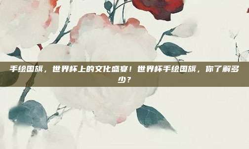 手绘国旗，世界杯上的文化盛宴！世界杯手绘国旗，你了解多少？