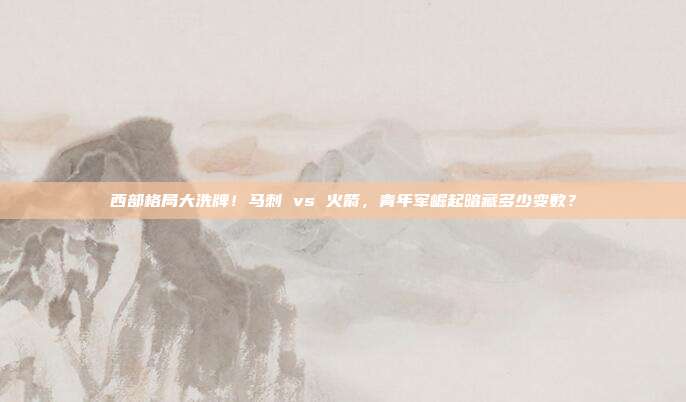 西部格局大洗牌！马刺 vs 火箭，青年军崛起暗藏多少变数？
