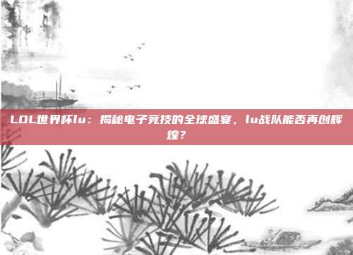 LOL世界杯lu：揭秘电子竞技的全球盛宴，lu战队能否再创辉煌？