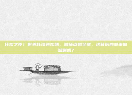 狂欢之夜！世界杯球迷欢腾，激情点燃全球，这背后的故事你知道吗？