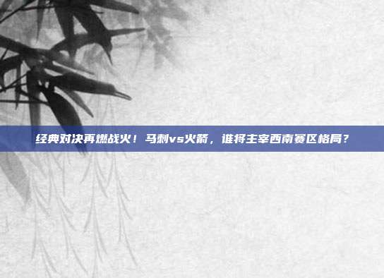 经典对决再燃战火！马刺vs火箭，谁将主宰西南赛区格局？