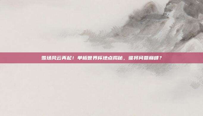 雪场风云再起！单板世界杯地点揭秘，谁将问鼎巅峰？