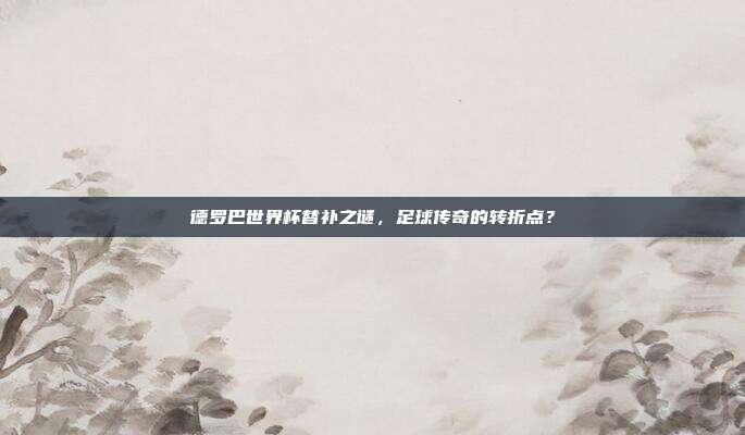 德罗巴世界杯替补之谜，足球传奇的转折点？