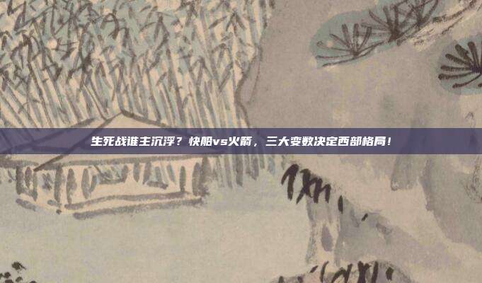生死战谁主沉浮？快船vs火箭，三大变数决定西部格局！