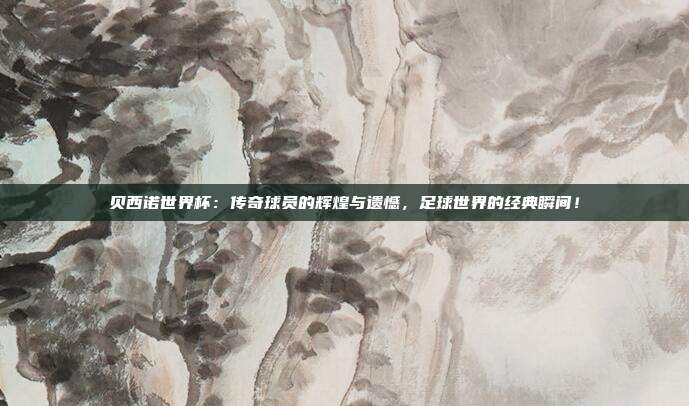 贝西诺世界杯：传奇球员的辉煌与遗憾，足球世界的经典瞬间！