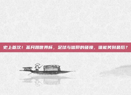 史上首次！斋月踢世界杯，足球与信仰的碰撞，谁能笑到最后？