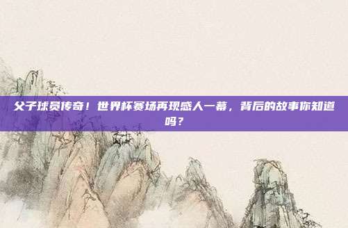 父子球员传奇！世界杯赛场再现感人一幕，背后的故事你知道吗？