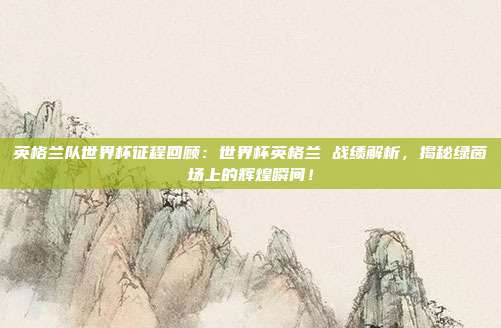 英格兰队世界杯征程回顾：世界杯英格兰 战绩解析，揭秘绿茵场上的辉煌瞬间！