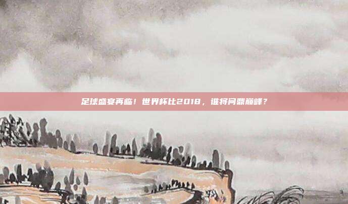 足球盛宴再临！世界杯比2018，谁将问鼎巅峰？