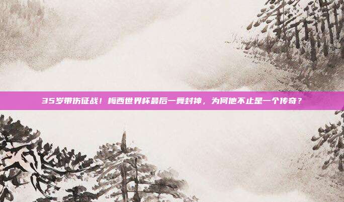 35岁带伤征战！梅西世界杯最后一舞封神，为何他不止是一个传奇？