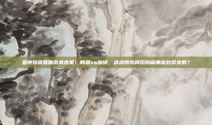 亚洲劲旅直面南美克星！韩国vs加纳，战术博弈背后隐藏哪些致命变数？