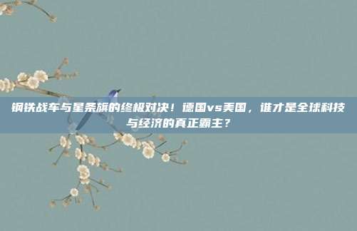 钢铁战车与星条旗的终极对决！德国vs美国，谁才是全球科技与经济的真正霸主？