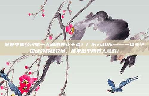 谁是中国经济第一大省的真正王者？广东vs山东——一场关乎国运的巅峰较量，结果出乎所有人意料！