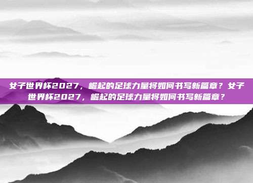 女子世界杯2027，崛起的足球力量将如何书写新篇章？女子世界杯2027，崛起的足球力量将如何书写新篇章？