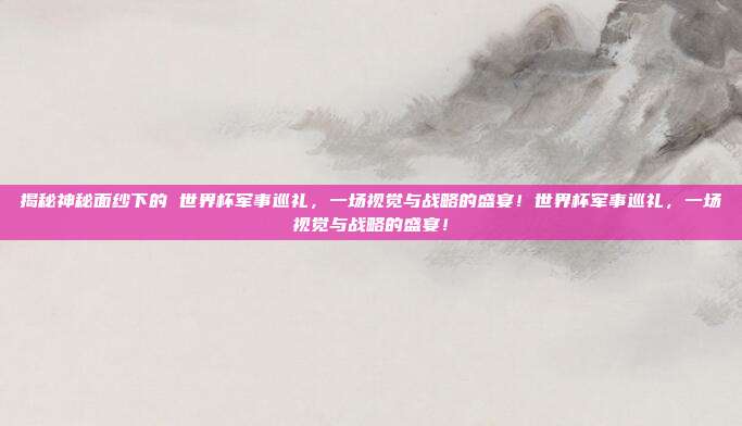 揭秘神秘面纱下的 世界杯军事巡礼，一场视觉与战略的盛宴！世界杯军事巡礼，一场视觉与战略的盛宴！