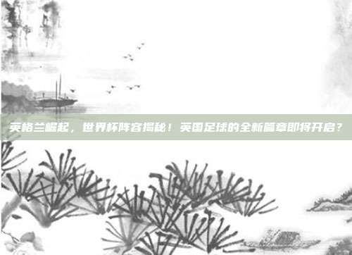 英格兰崛起，世界杯阵容揭秘！英国足球的全新篇章即将开启？