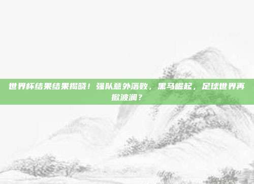 世界杯结果结果揭晓！强队意外落败，黑马崛起，足球世界再掀波澜？