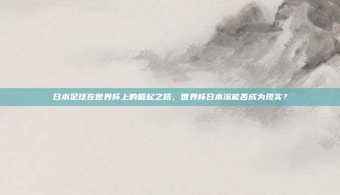 日本足球在世界杯上的崛起之路，世界杯日本滚能否成为现实？