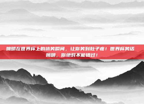 姚明在世界杯上的搞笑瞬间，让你笑到肚子疼！世界杯笑话 姚明，你绝对不能错过！