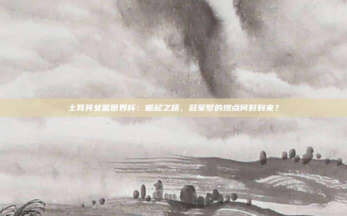 土耳其女篮世界杯：崛起之路，冠军梦的燃点何时到来？