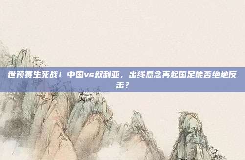 世预赛生死战！中国vs叙利亚，出线悬念再起国足能否绝地反击？