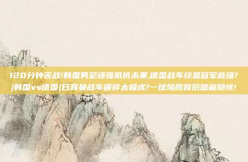 120分钟苦战!韩国男足顽强抵抗未果,德国战车终显冠军底蕴?|韩国vs德国|日耳曼战车碾碎太极虎?一球险胜背后暗藏隐忧!