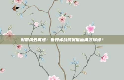 射箭风云再起！世界杯射箭赛谁能问鼎巅峰？